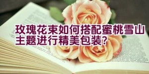 玫瑰花束如何搭配蜜桃雪山主题进行精美包装？