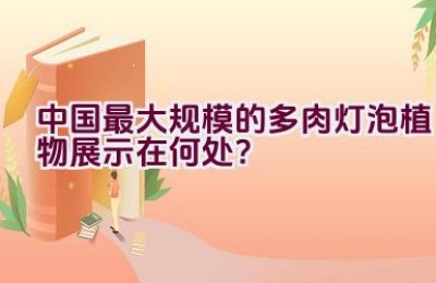 “中国最大规模的多肉灯泡植物展示在何处？”