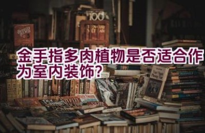 金手指多肉植物是否适合作为室内装饰？