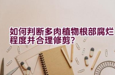 如何判断多肉植物根部腐烂程度并合理修剪？