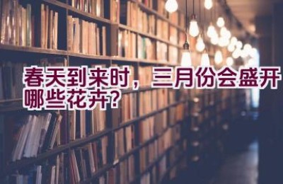 春天到来时，三月份会盛开哪些花卉？