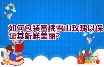 如何包装蜜桃雪山玫瑰以保证其新鲜美丽？