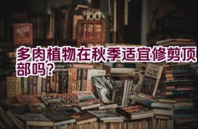 多肉植物在秋季适宜修剪顶部吗？