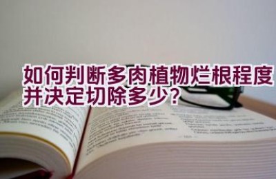 如何判断多肉植物烂根程度并决定切除多少？