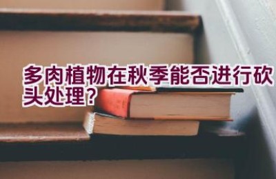 多肉植物在秋季能否进行砍头处理？