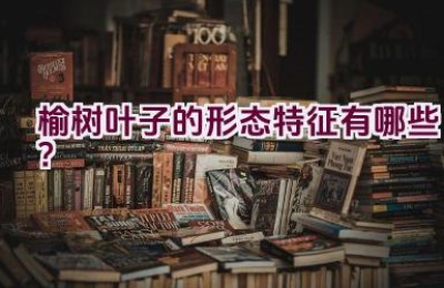 榆树叶子的形态特征有哪些？