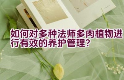 如何对多种法师多肉植物进行有效的养护管理？
