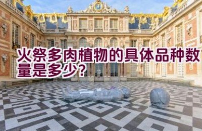 火祭多肉植物的具体品种数量是多少？