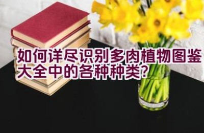 如何详尽识别多肉植物图鉴大全中的各种种类？