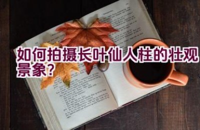 如何拍摄长叶仙人柱的壮观景象？