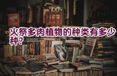 火祭多肉植物的种类有多少种？