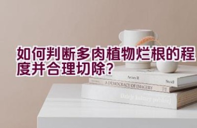 如何判断多肉植物烂根的程度并合理切除？