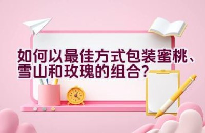 如何以最佳方式包装蜜桃、雪山和玫瑰的组合？