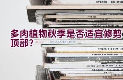 多肉植物秋季是否适宜修剪顶部？