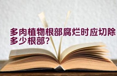 多肉植物根部腐烂时应切除多少根部？