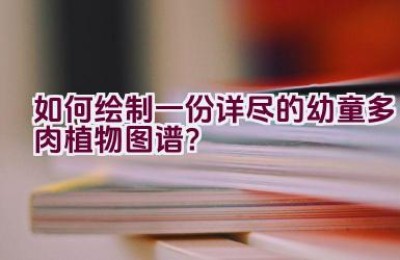 如何绘制一份详尽的幼童多肉植物图谱？