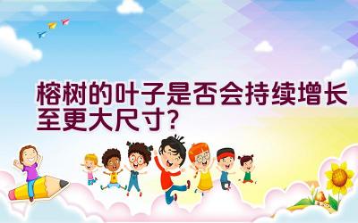 榕树的叶子是否会持续增长至更大尺寸？插图