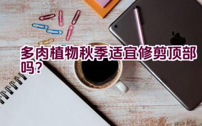 多肉植物秋季适宜修剪顶部吗?插图 多肉植物秋季适宜修剪顶部吗?插图