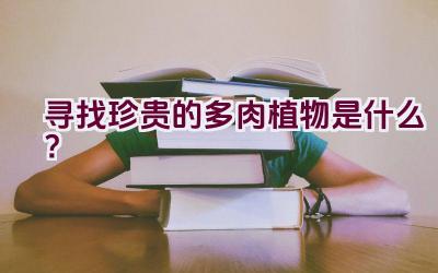 寻找珍贵的多肉植物是什么?插图 寻找珍贵的多肉植物是什么?插图