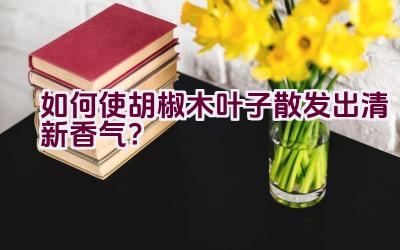 如何使胡椒木叶子散发出清新香气？插图