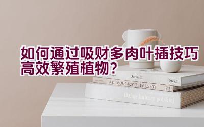 如何通过吸财多肉叶插技巧高效繁殖植物?插图 如何通过吸财多肉叶插技巧高效繁殖植物?插图
