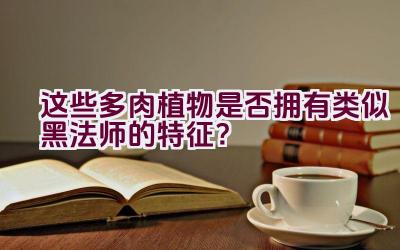 “这些多肉植物是否拥有类似黑法师的特征?”插图 “这些多肉植物是否拥有类似黑法师的特征?”插图