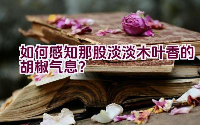 如何感知那股淡淡木叶香的胡椒气息?插图 如何感知那股淡淡木叶香的胡椒气息?插图