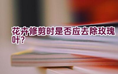 花卉修剪时是否应去除玫瑰叶?插图 花卉修剪时是否应去除玫瑰叶?插图