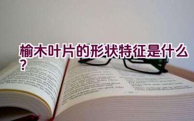 榆木叶片的形状特征是什么？插图