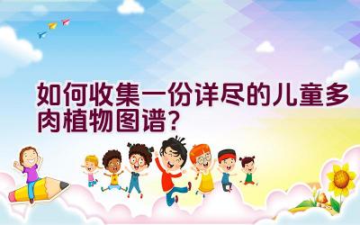 如何收集一份详尽的儿童多肉植物图谱?插图 如何收集一份详尽的儿童多肉植物图谱?插图