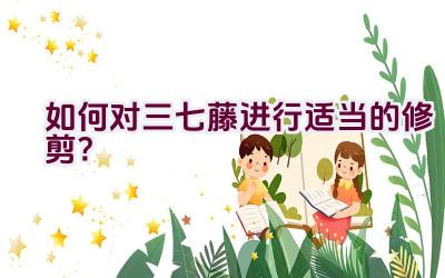 如何对三七藤进行适当的修剪?插图 如何对三七藤进行适当的修剪?插图