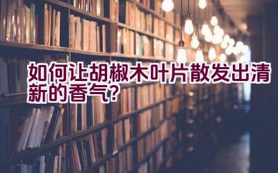 如何让胡椒木叶片散发出清新的香气？插图