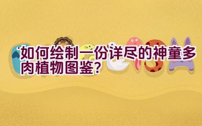 如何绘制一份详尽的神童多肉植物图鉴？插图