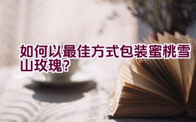 如何以最佳方式包装蜜桃雪山玫瑰?插图 如何以最佳方式包装蜜桃雪山玫瑰?插图