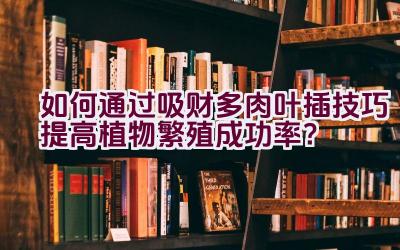 如何通过吸财多肉叶插技巧提高植物繁殖成功率?插图 如何通过吸财多肉叶插技巧提高植物繁殖成功率?插图