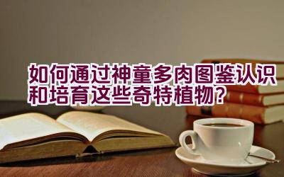 如何通过神童多肉图鉴认识和培育这些奇特植物?插图 如何通过神童多肉图鉴认识和培育这些奇特植物?插图