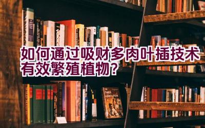 如何通过吸财多肉叶插技术有效繁殖植物?插图 如何通过吸财多肉叶插技术有效繁殖植物?插图