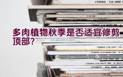 多肉植物秋季是否适宜修剪顶部?插图 多肉植物秋季是否适宜修剪顶部?插图